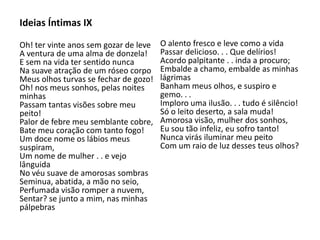 Ideias Íntimas IX
Oh! ter vinte anos sem gozar de leve
A ventura de uma alma de donzela!
E sem na vida ter sentido nunca
Na suave atração de um róseo corpo
Meus olhos turvas se fechar de gozo!
Oh! nos meus sonhos, pelas noites
minhas
Passam tantas visões sobre meu
peito!
Palor de febre meu semblante cobre,
Bate meu coração com tanto fogo!
Um doce nome os lábios meus
suspiram,
Um nome de mulher . . e vejo
lânguida
No véu suave de amorosas sombras
Seminua, abatida, a mão no seio,
Perfumada visão romper a nuvem,
Sentar? se junto a mim, nas minhas
pálpebras
O alento fresco e leve como a vida
Passar delicioso. . . Que delírios!
Acordo palpitante . . inda a procuro;
Embalde a chamo, embalde as minhas
lágrimas
Banham meus olhos, e suspiro e
gemo. . .
Imploro uma ilusão. . . tudo é silêncio!
Só o leito deserto, a sala muda!
Amorosa visão, mulher dos sonhos,
Eu sou tão infeliz, eu sofro tanto!
Nunca virás iluminar meu peito
Com um raio de luz desses teus olhos?
 