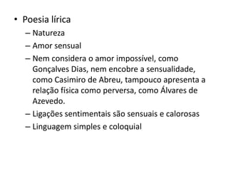 • Poesia lírica
– Natureza
– Amor sensual
– Nem considera o amor impossível, como
Gonçalves Dias, nem encobre a sensualidade,
como Casimiro de Abreu, tampouco apresenta a
relação física como perversa, como Álvares de
Azevedo.
– Ligações sentimentais são sensuais e calorosas
– Linguagem simples e coloquial
 