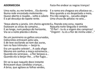 ADORMECIDA
Uma noite, eu me lembro... Ela dormia
Numa rede encostada molemente...
Quase aberto o roupão... solto o cabelo
E o pé descalço do tapete rente.
'Stava aberta a janela. Um cheiro agreste
Exalavam as silvas da campina...
E ao longe, num pedaço do horizonte,
Via-se a noite plácida e divina.
De um jasmineiro os galhos encurvados,
Indiscretos entravam pela sala,
E de leve oscilando ao tom das auras,
Iam na face trêmulos — beijá-la.
Era um quadro celeste!... A cada afago
Mesmo em sonhos a moça estremecia...
Quando ela serenava... a flor beijava-a...
Quando ela ia beijar-lhe... a flor fugia...
Dir-se-ia que naquele doce instante
Brincavam duas cândidas crianças...
A brisa, que agitava as folhas verdes,
Fazia-lhe ondear as negras tranças!
E o ramo ora chegava ora afastava-se...
Mas quando a via despeitada a meio,
Pra não zangá-la... sacudia alegre
Uma chuva de pétalas no seio...
Eu, fitando esta cena, repetia
Naquela noite lânguida e sentida:
"Ó flor! - tu és a virgem das campinas!
"Virgem! - tu és a flor de minha vida!..."
 