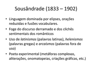 Sousândrade (1833 – 1902)
• Linguagem dominada por elipses, orações
reduzidas e fusões vocabulares.
• Foge do discurso derramado e dos clichês
sentimentais dos românticos
• Uso de latinismos (palavras latinas), helenismos
(palavras gregas) e arcaísmos (palavras fora de
uso)
• Poeta experimental (metáforas complexas,
aliterações, onomatopeias, criações gráficas, etc.)
 