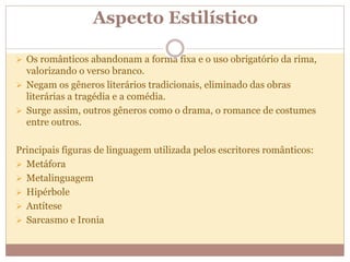 Aspecto Estilístico
 Os românticos abandonam a forma fixa e o uso obrigatório da rima,
valorizando o verso branco.
 Negam os gêneros literários tradicionais, eliminado das obras
literárias a tragédia e a comédia.
 Surge assim, outros gêneros como o drama, o romance de costumes
entre outros.
Principais figuras de linguagem utilizada pelos escritores românticos:
 Metáfora
 Metalinguagem
 Hipérbole
 Antítese
 Sarcasmo e Ironia
 
