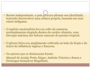  Recém independente, o país procura afirmar sua identidade,
tentando desenvolver uma cultura própria, baseada em suas
raízes indígenas.
 O espírito nacionalista leva ao culto da natureza
profundamente elogiada dentro do caráter ufanista, com
elevação máxima das belezas naturais do paraíso tropical.
 O gênero lírico era amplamente cultivado ao lado da ficção e do
teatro de influência inglesa e francesa.
 Os autores que se destacaram foram:
Manuel de Araújo Porto Alegre, Antônio Teixeira e Souza e
Domingos Gonçalves Magalhães.
 
