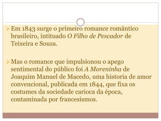 Em 1843 surge o primeiro romance romântico
brasileiro, intituado O Filho de Pescador de
Teixeira e Souza.
Mas o romance que impulsionou o apego
sentimental do público foi A Moreninha de
Joaquim Manuel de Macedo, uma historia de amor
convencional, publicada em 1844, que fixa os
costumes da sociedade carioca da época,
contaminada por francesismos.
 