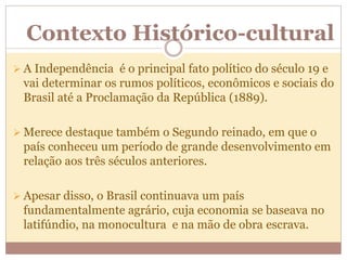 Contexto Histórico-cultural
 A Independência é o principal fato político do século 19 e
vai determinar os rumos políticos, econômicos e sociais do
Brasil até a Proclamação da República (1889).
 Merece destaque também o Segundo reinado, em que o
país conheceu um período de grande desenvolvimento em
relação aos três séculos anteriores.
 Apesar disso, o Brasil continuava um país
fundamentalmente agrário, cuja economia se baseava no
latifúndio, na monocultura e na mão de obra escrava.
 
