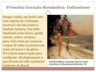 Primeira Geração Romântica- Indianismo
Surgiu o índio, um herói visto
com espírito da civilização
nacional e da luta contra a
tradição lusitana. Um índio
idealizado como bravo, gentil,
valente, nobre, corajoso,
puro, belo, bom por natureza
e capaz de todas as proezas em
nome da honra e da glória.
Foi o herói improvisado para
configurar ideologicamente o
que deveria ter sido o primeiro
habitante do Brasil.
 