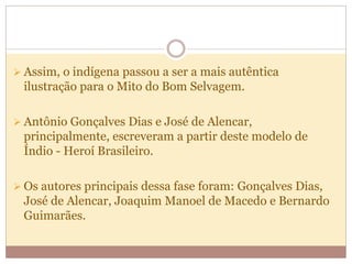  Assim, o indígena passou a ser a mais autêntica
ilustração para o Mito do Bom Selvagem.
 Antônio Gonçalves Dias e José de Alencar,
principalmente, escreveram a partir deste modelo de
Índio - Heroí Brasileiro.
 Os autores principais dessa fase foram: Gonçalves Dias,
José de Alencar, Joaquim Manoel de Macedo e Bernardo
Guimarães.
 