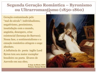 Segunda Geração Romântica – Byronismo
ou Ultrarromantismo (1850-1860)
Geração contaminada pelo
“mal do século”: individualismo,
negativismo, pessimismo,
insatisfação com o mundo,
angústia, desespero, crise
existencial (herança do Barroco).
Nessa fase, o sentimentalismo e a
emoção romântica atingem o auge
absoluto.
A influência do poeta inglês Lord
Byron tem seu maior exemplar
brasileiro no poeta Álvares de
Azevedo em sua obra.
O Anjo da Morte (1851)
Pintura: Horace Vernet
 