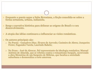  Enquanto a poesia segue a linha Byroniana, a ficção consolida-se sobre a
forma sertanista, urbana, indianista.
 Surge a narrativa histórica para delinear as origens do Brasil e o seu
desenvolvimento.
 A utopia das idéias continuava a influenciar as visões românticas.
 Os autores principais são:
 Na Poesia - Gonçalves Dias; Álvares de Azevedo; Casimiro de Abreu; Junqueira
Freire; Fagundes Varela; Laurindo Rabelo;
 Na Prosa - José de Alencar, fiel representante da ideologia romântica; Manuel
Antônio de Almeida, que se rebelou contra o romantismo burguês, escrevendo
a obra Memórias de um Sargento de Milícias, que focaliza a sociedade
suburbana e desmoraliza a corte amorosa.
 