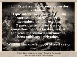 “[...] Esta é a cidade e eu sou um dos
cidadãos,
O que interessa aos outros a mim
interessa, políticas, guerras,
mercados, jornais, escolas,
O presidente da câmara e os
conselhos, bancos tarifas, navios,
fábricas, mercadorias, armazéns,
bens públicos e privados.”
Walt Whitman – Song Of Myself - 1855
 