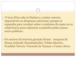  O tom lírico não se limitava a cantar amores
impossíveis ou desgraças amorosas, porque se
expandia para versejar sobre o erotismo do amor ou se
coletivizava para expressar as paixões pelas causas
socio-políticas.
Os autores da terceira geração foram: Joaquim de
Sousa Andrade (Sousândrade), Tobias Barreto,
Franklin Távora, Visconde de Taunay e Castro Alves.
 
