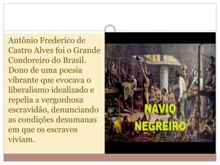 Antônio Frederico de
Castro Alves foi o Grande
Condoreiro do Brasil.
Dono de uma poesia
vibrante que evocava o
liberalismo idealizado e
repelia a vergonhosa
escravidão, denunciando
as condições desumanas
em que os escravos
viviam.
 