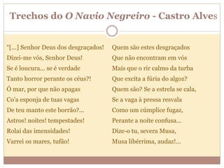 Trechos do O Navio Negreiro - Castro Alves
“[...] Senhor Deus dos desgraçados!
Dizei-me vós, Senhor Deus!
Se é loucura... se é verdade
Tanto horror perante os céus?!
Ó mar, por que não apagas
Co'a esponja de tuas vagas
De teu manto este borrão?...
Astros! noites! tempestades!
Rolai das imensidades!
Varrei os mares, tufão!
Quem são estes desgraçados
Que não encontram em vós
Mais que o rir calmo da turba
Que excita a fúria do algoz?
Quem são? Se a estrela se cala,
Se a vaga à pressa resvala
Como um cúmplice fugaz,
Perante a noite confusa...
Dize-o tu, severa Musa,
Musa libérrima, audaz!...
 