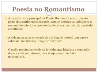 Poesia no Romantismo
 A característica principal da Poesia Romântica é a expressão
plena dos sentimentos pessoais, com os autores voltados para o
seu mundo interior e fazendo da literatura um meio de desabafo
e confissão.
 A vida passa a ser encarada de um ângulo pessoal, em que se
sobressai um intenso desejo de liberdade.
 O estilo romântico revela-se inicialmente idealista e sonhador,
depois, crítico e retórico, mas sempre sentimental e
nacionalista.
 