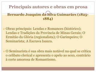Principais autores e obras em prosa
Bernardo Joaquim da Silva Guimarães (1825-
1884)
 Obras principais: Lendas e Romances (histórico);
Lendas e Tradições da Província de Minas Gerais; O
Ermitão da Glória (regionalista); O Garimpeiro; O
Seminarista; A Escrava Isaura.
 O Seminarista é sua obra mais notável na qual se critica
o celibato clerical e apresenta o apelo ao sexo, contrário
à corte amorosa de Romantismo.
 