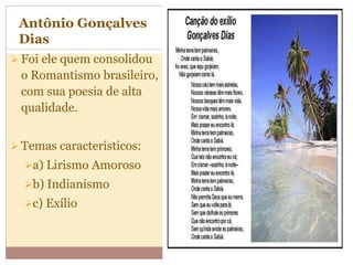  Foi ele quem consolidou
o Romantismo brasileiro,
com sua poesia de alta
qualidade.
 Temas característicos:
a) Lirismo Amoroso
b) Indianismo
c) Exílio
Antônio Gonçalves
Dias
 