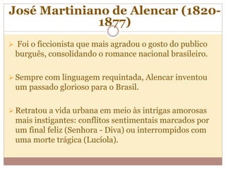 José Martiniano de Alencar (1820-
1877)
 Foi o ficcionista que mais agradou o gosto do publico
burguês, consolidando o romance nacional brasileiro.
 Sempre com linguagem requintada, Alencar inventou
um passado glorioso para o Brasil.
 Retratou a vida urbana em meio às intrigas amorosas
mais instigantes: conflitos sentimentais marcados por
um final feliz (Senhora - Diva) ou interrompidos com
uma morte trágica (Lucíola).
 