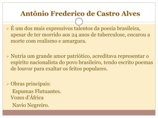 Antônio Frederico de Castro Alves
 É um dos mais expressivos talentos da poesia brasileira,
apesar de ter morrido aos 24 anos de tuberculose, encarou a
morte com realismo e amargura.
 Nutria um grande amor patriótico, acreditava representar o
espírito nacionalista do povo brasileiro, tendo escrito poemas
de louvor para exaltar os feitos populares.
 Obras principais:
Espumas Flutuantes.
Vozes d’África
Navio Negreiro.
 