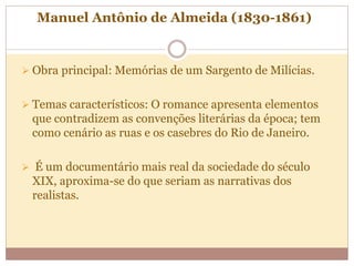 Manuel Antônio de Almeida (1830-1861)
 Obra principal: Memórias de um Sargento de Milícias.
 Temas característicos: O romance apresenta elementos
que contradizem as convenções literárias da época; tem
como cenário as ruas e os casebres do Rio de Janeiro.
 É um documentário mais real da sociedade do século
XIX, aproxima-se do que seriam as narrativas dos
realistas.
 