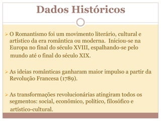 Dados Históricos
 O Romantismo foi um movimento literário, cultural e
artístico da era romântica ou moderna. Iniciou-se na
Europa no final do século XVIII, espalhando-se pelo
mundo até o final do século XIX.
 As ideias românticas ganharam maior impulso a partir da
Revolução Francesa (1789).
 As transformações revolucionárias atingiram todos os
segmentos: social, econômico, político, filosófico e
artístico-cultural.
 