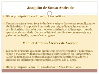 Joaquim de Sousa Andrade
 Obras principais: Guesa Errante; Obras Poéticas
 Temas característicos: Sousândrade era adepto das causas republicanas e
abolicionistas. Sua poesia é marcada por originalidade, inovadora e
revolucionária, afastadas dos modelos românticos. A linguagem ousada
aproxima da realidade. O vocabulário é diversificado com neologismos,
palavras em inglês, expressões indígenas.
Manuel Antônio Álvares de Azevedo
 É o poeta brasileiro que mais autenticamente representou o Byronismo,
sendo o mais individualista, subjetivo e sofrido poeta do Romantismo.
Autor de uma poesia confessional que exprime sentimentos, dores e
emoções do eu lírico ultrarromântico. Morreu aos 21 anos.
 Obras principais: Pedro Ivo, Lira dos Vinte Anos, Conde Lopo.
 