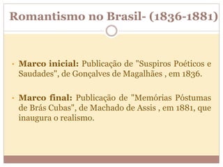 Romantismo no Brasil- (1836-1881)
• Marco inicial: Publicação de "Suspiros Poéticos e
Saudades", de Gonçalves de Magalhães , em 1836.
• Marco final: Publicação de "Memórias Póstumas
de Brás Cubas", de Machado de Assis , em 1881, que
inaugura o realismo.
 