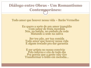 Diálogo entre Obras - Um Romantismo
Contemporâneo:
Todo amor que houver nessa vida – Barão Vermelho
Eu quero a sorte de um amor tranqüilo
Com sabor de fruta mordida
Nós, na batida, no embalo da rede
Matando a sede na saliva
Ser teu pão, ser tua comida
Todo amor que houver nessa vida
E algum trocado pra dar garantia
E ser artista no nosso convívio
Pelo inferno e céu de todo dia
Pra poesia que a gente não vive
Transformar o tédio em melodia...
 