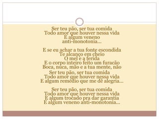 Ser teu pão, ser tua comida
Todo amor que houver nessa vida
E algum veneno
anti-monotonia...
E se eu achar a tua fonte escondida
Te alcanço em cheio
O mel e a ferida
E o corpo inteiro feito um furacão
Boca, nuca, mão e a tua mente, não
Ser teu pão, ser tua comida
Todo amor que houver nessa vida
E algum remédio que me dê alegria...
Ser teu pão, ser tua comida
Todo amor que houver nessa vida
E algum trocado pra dar garantia
E algum veneno anti-monotonia...
 