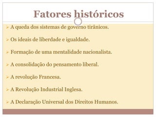 Fatores históricos
 A queda dos sistemas de governo tirânicos.
 Os ideais de liberdade e igualdade.
 Formação de uma mentalidade nacionalista.
 A consolidação do pensamento liberal.
 A revolução Francesa.
 A Revolução Industrial Inglesa.
 A Declaração Universal dos Direitos Humanos.
 