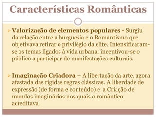 Características Românticas
Valorização de elementos populares - Surgiu
da relação entre a burguesia e o Romantismo que
objetivava retirar o privilégio da elite. Intensificaram-
se os temas ligados à vida urbana; incentivou-se o
público a participar de manifestações culturais.
Imaginação Criadora – A libertação da arte, agora
afastada das rígidas regras clássicas. A liberdade de
expressão (de forma e conteúdo) e a Criação de
mundos imaginários nos quais o romântico
acreditava.
 