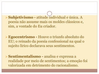 Subjetivismo - atitude individual e única. A
poesia não assume mais os moldes clássicos e,
sim, a vontade do Eu criador.
Egocentrismo - Houve o triunfo absoluto do
EU; o reinado da poesia confessional na qual o
sujeito lírico declarava seus sentimentos.
Sentimentalismo - analisa e expressa a
realidade por meio de sentimentos; a emoção foi
valorizada em detrimento do racionalismo.
 