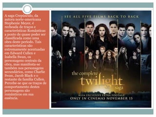A saga Crepúsculo, da
autora norte-americana
Stephenie Meyer, é
recheada de traços e
características Românticas
a ponto de quase poder ser
classificada como uma
obra deste período. Tais
características são
extremamente acentuadas
em Edward Cullen e
Isabella Swan, os
personagens centrais da
obra, mas manifesta-se
também nos personagens
secundários, como Charlie
Swan, Jacob Black e o
restante da família Cullen.
Percebe-se que os traços de
comportamento destes
personagens são
românticos em sua
essência.
 
