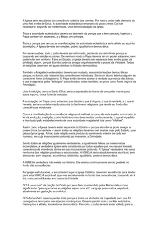 A Igreja seria resultante da consciência coletiva dos crentes. Por isso o poder nela derivaria do
povo fiel, e não de Deus. A autoridade eclesiástica emanaria do povo crente. Daí ser
necessário, segundo os modernistas, uma democratização da Igreja.

Toda a autoridade eclesiástica deveria se desvestir da pompa que a tem cercado, fazendo o
Papa parecer um soberano, e o Bispo, um príncipe.

Toda a pompa que cercou as manifestações da autoridade eclesiástica seria alheia ao espírito
da religião. A Igreja deveria ser simples, pobre, igualitária e democrática.

Por essas razões, todo o culto deveria ser reformado, perdendo as cerimônias pompa e
buscando ser simples e pobres. De nenhum modo o Papa deveria ter um poder soberano, nem
poderia ter um território. Face ao Estado, a Igreja deveria ser separada dele, e não gozar de
privilégio algum, porque Ela não pode se arrogar orgulhosamente a posse da Verdade. Todas
as religiões deveriam ter iguais direitos no Estado democrático.

Também o Magistério eclesiástico deveria ser mudado, assumindo feições democráticas
porque, no fundo, ele nasceria das consciências individuais. Seria um abuso tirânico alguém se
considerar fonte do Magistério. O Papa então deveria aceitar a verdade que nasce das bases,
e que é expressa pelos “teólogos” subordinados, estes também, ao povo como fonte original da
Revelação.

Uma Instituição como o Santo Ofício seria a expressão da tirania de um poder monárquico
sobre o povo, única fonte de verdade.

A concepção do Papa como soberano que decide o que é dogma, o que é verdade, e o que é
heresia, seria uma deformação absurda do fenômeno religiosos que reside no fundo das
consciências individuais

Como a manifestação da consciência religiosa é inefável, e como ela esta sujeita, como tudo, à
lei da evolução, a religião, como fenômeno vivo deve evoluir continuamente, o que é impedido
e tiranizado pelo estabelecimento de uma autoridade magisterial tida como “infalível”.

Assim como a Igreja deveria estar separada do Estado -- porque ela não se pode arrogar a
posse única da verdade -- assim todas as religiões deveriam ser aceitas quer pelo Estado, quer
pela própria Igreja. Afinal, toda religião seria produto do sentimento interior de cada ser
humano, em cuja inconsciente profundo jaz imanente, a Divindade.

Sendo todas as religiões igualmente verdadeiras, e igualmente falsas por serem todas
incompletas, a verdadeira Igreja seria constituída por todos aqueles que houvessem tomado
consciência da imanência divina em seu inconsciente profundo. A “Igreja” verdadeira não seria
nenhuma das religiões positivas e estruturadas. A IGREJA seria absolutamente espiritual, sem
estruturas, sem dogmas, ecumênica, relativista, igualitária, pobre e democrática.

A IGREJA verdadeira não existe na História. Ela estaria continuamente sendo gestada no
fundo das consciências.

As Igrejas estruturadas, e em primeiro lugar a Igreja Católica, deveriam se esforçar para tender
para esta IGREJA espiritual, que vive secretamente no fundo das consciências, buscando vir à
luz, num parto doloroso, em busca da Unidade.

O “Ut unum sint” da oração de Cristo por seus fieis, é entendido pelos Modernistas como
significando: ”para que todas as religiões sejam uma só”, na Igreja pneumática, espiritual,
atualmente em gestação ecumênica.

O Culto também deveria perder toda pompa e todos os símbolos de majestade com que foi
carregado e deturpado, nas épocas monárquicas. Deveria perder todo o caráter autoritário,
hierárquico e elitista, tornando-se democrático. Para isto, o culto deveria estar voltado para o
 