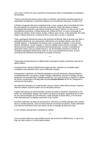 povo, para o homem em cuja consciência inacessível se daria a manifestação da revelação e
da divindade.

Todos os sacramentos seriam meros sinais ou símbolos, cuja eficácia consistiria apenas na
capacidade de despertar o sentimento religioso nas consciências individuais, nutrindo a Fé.

A Hóstia consagrada não seria verdadeiramente o corpo, sangue, alma e divindade de Cristo.
Ela seria apenas um símbolo da união das consciências. Cristo não estaria na Hóstia
consagrada pelo sacerdote, mas estaria imanente nas almas. Estaria “no meio de nós” e não
nas espécies eucarísticas. A Missa deveria ser a Missa do Povo, e nunca a renovação do
sacrifício do Calvário. Quem rezaria, de fato, a Missa, seria o Povo, e não sacerdote. Por estas
razões, a Missa deveria ser na língua do Povo, já que ele é, de fato, o sacerdote.

Toda a apologética Modernista nasceu das doutrinas de Blondel. Não se deveria mais fazer a
apologética tradicional, com argumentos, defendendo uma verdade objetiva, pois não há
verdade objetiva. A apologética não deveria visar a conversão de alguém a uma suposta
doutrina verdadeira -- já que ninguém, e nenhuma religião possui sozinha a verdade -- mas
deveria procurar despertar a consciência adormecida para que “ouvisse” a revelação do
sentimento interior, para que afinal intuísse a voz da divindade imanente no homem. A
verdadeira apologética deveria levar cada um a ter a sua experiência do divino. A tomar
consciência da imanência da divindade no coração do Homem.

                                               ***

Todas estas heresias levavam os Modernistas a propugnar amplas e profundas reformas na
Igreja Católica.

O evolucionismo radical do Modernismo exigia que eles amassem as novidades pelas
novidades e que odiassem tudo o que é tradicional na Igreja.

Propugnavam o abandono da Filosofia escolástica e tomista, adotando a filosofia Moderna.
Conseqüentemente, recusavam a antiga Teologia, defendendo uma Nova Teologia, tal qual
aquela que era proposta pelos Teólogos jesuítas de Lyon e que triunfou no Vaticano II, apesar
da crítica e condenação a ela feita pela encíclica Humani Generis de Pio XII. Desejavam a
extinção dos Seminários.

Os catecismos deveriam ser modernizados, tal qual o foram nestes últimos tempos. Queriam
reformar a Missa. Queriam acabar com as devoções externas.

A Igreja toda deveria ser democratizada, tomando-se todas as decisões, doutrinárias ou de
direito, em assembléias. Exigiam uma reforma do governo da Igreja, especialmente por meio
de uma democratização da Cúria Romana, e pela extinção do Santo Ofício, a fim de haver
maior liberdade para os teólogos exprimirem suas “teorias”...

Em Moral, defendiam as teses do americanismo, afirmando uma falsa distinção entre virtudes
ativas e virtudes passivas, como se fosse possível uma virtude ser passiva. Outros defendiam
uma reforma da doutrina moral, que levava, de fato, à abolição de toda a lei moral.

E, com energia, propugnavam a abolição do celibato.

                                               ***

Como se pode verificar por este simples resumo das doutrinas do Modernismo, o que se vê,
hoje, por toda a parte, é o triunfo dessa heresia.
 