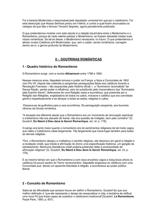 Foi a heresia Modernista a responsável pela desolação universal em que jaz o catolicismo. Foi
esta destruição que Nossa Senhora previu em Fátima, e contra a qual foram anunciados os
castigos de que fala o famoso Terceiro Segredo, agora parcialmente publicado.

O que pretendemos mostrar com este estudo é a relação doutrinária entre o Modernismo e o
Romantismo, porque de nada valeria extirpar o Modernismo, se fossem deixadas intatas suas
raízes românticas. Se tal se desse, o Modernismo renasceria, no futuro. O que pretendemos é
alertar muitos Católicos anti Modernistas, que, sem o saber, sendo românticos, carregam
dentro de si, o germe profundo do Modernismo.




                            II - DOUTRINAS ROMÂNTICAS

1 - Quadro histórico do Romantismo

O Romantismo surge com a revista Athaeneum entre 1798 e 1800.

Nesses mesmos anos, Napoleão tomava o poder na França, e fazia a Concordata de 1802
com Pio VII. Depois das violentas e sangrentas perseguições feitas aos católicos durante a
Revolução Francesa -- tão esquecidas pela História oficial -- o "iluminismo racionalista" da
Deusa Razão perdia poder e influência, sem do substituído pelo irracionalismo dos "iluminados
pelo Espírito Santo", defensores de uma Religião vasta e ecumênica, que pretendia ser a
Religião das Religiões, englobadora de todos os cultos, inclusive o católico que era convidada
gentil e respeitosamente a se abraçar a todas as seitas, religiões e cultos.

 Passava-se da guilhotina para a ceia ecumênica. Da perseguição sangrenta, aos louvores
irênicos da Gnose romântica.

"A situação era diferente desde que o Romantismo era um movimento de renovação espiritual;
o cristianismo não era atacado de frente; não era questão de irreligião, bem pelo contrário" (G.
Gusdorf, Du Néant à Dieu dans le Savoir Romantique, ed. cit. p. 178).

O perigo era tanto maior quanto o romantismo era de sentimentos religiosos de tal modo vagos
que neles o Catolicismo cabia largamente. Tão largamente que havia lugar também para todas
as demais religiões.

"Ora, o Romantismo alargou e multiplicou o sentido religioso, ele dissociou em geral a religião e
a revelação cristã, que impõe à afirmação do divino uma especificação histórica, um gargalo de
estreitamento. Nenhuma obediência cristã poderia pretender deter a exclusividade da
afirmação religiosa" (G. Gusdorf, Du Néant à Dieu dans le Savoir Romantique, ed. cit. p.
179).

E ao mesmo tempo em que o Romantismo a com seus encantos vagos e dulçurosos atraía os
católicos há pouco saídos do Terror revolucionário, Napoleão enganava os católicos com uma
Concordata que, dando um aparente liberdade à religião, a acorrentava ao poder político
liberal.




2 - Conceito de Romantismo

Sabe-se da dificuldade que sempre houve em definir o Romantismo. Gusdorf diz que sua
melhor definição é “que ele representa o desejo de ressacralizar a vida, a tentativa de edificar
uma nova Fé que fosse capaz de substituir o catolicismo tradicional”(Gusdorf, Le Romantisme,
Payot Paris, 1993, p. 657).
 