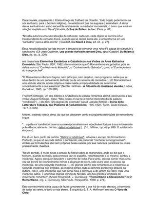 Para Novalis, preparando o Cristo ômega de Teilhard de Chardin, “todo objeto pode tornar-se
um santuário, para o homem religioso, no sentido em que os augures o entendiam. A alma
desse santuário é o sumo sacerdote onipresente, o mediador monoteísta, o único que está em
relação imediata com Deus”( Novalis, Grãos de Pólem, Aubier, Paris, p. 61)

“Novalis autoriza uma sacralização da natureza; cada ser, cada objeto se ilumina à luz
transcendente da verdade divina, quando ela se depõe sobre ele, e a transforma em um
“santuário” para a alma crente” ( Gusdorf, Du Néant à Dieu, ed. cit., p. 27).

Essa ressacralização da vida era um a tentativa de construir uma nova Fé capaz de substituir o
catolicismo (Cfr.Jean Gualmier, Les grands écrivains devant Dieu, apud Gusdorf, Du Néant à
Dieu, ed. cit., p. 209).

em nossa tese Elementos Esotéricos e Cabalísticos nas Visões de Anna Katharina
Emmerick (São Paulo, USP, 1982) demonstramos que O Romantismo era gnóstico, pois se
define como o ”Conhecimento Absoluto”, o “Conhecimento Salvador”, como o “Conhecimento
do Incognoscível”.

"O Romantismo não tem dogma, nem princípio, nem objetivo, nem programa, nada que se
situe dentro de um pensamento definido ou de um sistema de conceitos (...) O Romantismo é
uma atitude vital de índole própria e nisso reside a impossibilidade de determinar
conceitualmente a sua essência" (Nicolai Hartman - A Filosofia do idealismo alemão, Lisboa,
Gubelkian, 1983, pp. 189-190).

Friedrich Schlegel, um dos líderes e fundadores da escola romântica alemã, escrevendo a seu
irmão, August Schlegel, disse: "Não posso enviar-te a minha interpretação da palavra
"romântico" (...) ela tem 125 páginas de extensão" (apud Ladislao Mittner - Storia della
Letteratura Tedesca, 'Dal Pietismo al Romanticismo, 1700-1820', Turim, Giulio Einaudi,
1977, p. 699).

Mittner, tratando desse tema, diz que se coletaram cento e cinqüenta definições de romantismo
e que

"... a palavra 'romântico' deve a sua excepcionalíssima e indeclinável fortuna à sua irridescente
polivalência; ela tenta, de fato, definir o indefinível (...)" (L. Mittner, op. cit. p. 699. O sublinhado
é nosso.).

Eis aí um bom ponto de partida. "Definir o indefinível", tal seria o escopo do Romantismo.
Portanto, já que só se pode definir o conhecido, ele pretende "conhecer o incognoscível".
Ambas as formulações são bem próprias dessa escola, por sua natureza paradoxal ou, mais
precisamente, dialética.

"Neste sentido, é muito típico o ensaio de Kleist sobre as marionetes, onde se diz que o
homem, quando se mirou pela primeira vez no espelho, reconhecendo a si mesmo, perdeu a
inocência. Agora, ele quer descobrir o caminho de volta. Para tanto, precisa comer mais uma
vez da árvore do conhecimento infinito e alcançar de novo, pelo outro lado, o paraíso da
inocência, de uma segunda inocência. (...) O grande sonho dos românticos é a inocência, a
segunda inocência que englobe, ao mesmo tempo, todo o caminho percorrido através da
cultura, isto é, uma inocência que não seria mais a primitiva, a do jardim do Éden, mas uma
inocência sábia. É a famosa criança irônica de Novalis, um dos grandes símbolos do
movimento romântico" (Anatol Rosenfeld / J. Guinsburg - "Romantismo e Classicismo" in O
Romantismo, org. J. Guinsburg, São Paulo, Perspectiva, 1978, p. 274).

Este conhecimento seria capaz de fazer compreender o que há de mais elevado, a harmonia
de todos os seres, e daria a vida eterna. É o que diz E. T. A. Hoffmann em seu O Vaso de
Ouro:
 