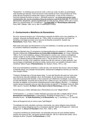"Serpentina! - A confiança que eu tive em você, o amor por você, me abriu as profundezas
mais secretas da natureza. Você me trouxe a rosa nascida do Ouro, força primitiva da Terra,
antes até que Phosphorus tivesse feito nascer o pensamento, a rosa me fez conhecer a
harmonia sagrada de todos os seres e - felicidade suprema! - eu viverei para sempre neste
conhecimento. Sim. foi-me concedida a força de conhecer o que há de mais alto. Eu amá-la-ei
eternamente, Serpentina - jamais empalidecerão os raios da rosa, porque, como a fé e o amor,
eterno é o conhecimento" (E.T.A.Hoffmann - "Le Vase d'Or" in "Romantiques allemands,
Paris, NRF, Plêiade, 1963, vol I p. 864. O sublinhado é nosso).




3 - Conhecimento e Metafísica do Romantismo

De início, devemos lembrar que “o Romantismo nascente se define como uma metafísica, no
contexto ofuscante da filosofia alemã, de 1780 a 1830; os nomes de Kant, de Fichte, de
Schelling e de Hegel anunciam uma nova era da filosofia universal”(G. Gusdorf, Le
Romantisme, Payot, Paris, 1993, p. 481).

Mais exato seria dizer que Romantismo é uma anti metafísica, no sentido que ele recusa todos
os conceitos metafísicos aristotélicos e tomistas.

Conforme Michael Löwy "O romantismo é fundamentalmente anti metafísico" ( Michael Löwy,
Revolta e Melancolia, O Romantismo na Contra-Mão da Modernidade, ed. Vozes, Petrópolis,
1985, p. 9). E é anti metafísico, porque o Romantismo e contra o ser, contra a contingência,
contra o existir no mundo criado. "O Weltchmerz [que os franceses traduziram como o "mal du
siècle", no Brasil se traduziu literalmente como o "mal do século" em vez de "o mal do
mundo"]a dor mundial, a dor metafísica, aquela que não tem nenhum a razão particular, mas
que se segue à insatisfação de todas as coisas, evolve como nua mortalha mortuária a alma
romântica" (Mario Puppo, Il Romanticismo, Ed. Studium, Roma, 1973, p. 38).

Esta nova antimetafísica romântica é, antes de tudo, anti racional. Ela recusa o discurso lógico,
e pretende atingir uma verdade transcendente, inacessível à inteligência racional, por meio de
uma intuição mística.

"Frederico Schlegel deu a fórmula desse saber: "a mais alta filosofia não pode ser outra coisa
que ciência da mais alta realidade, isto é, da Divindade, de sal natureza e de suas relações.
mas esta é precisamente teosofia, e não é possível com referência à revelação; é por isso que
na mais alta filosofia, enquanto ela se põe por fim o saber do que o ser próprio e o fundamento
de todas as religiões, se encontram necessariamente unidas religião e filosofia (...) o idealismo
conduz sempre à teosofia como ao mais alto princípio do espírito" ( F Schlegel, Curso de 1804-
1805, apud G. Gusdorf, Du Néant à Dieu dans le Savoir Romantique, ed cit, pp. 185-186)

Hume dizia que a melhor definição para o Romantismo era a de "religião difusa":

"O Romantismo, (...) e esta é a melhor definição que posso dar dele, é religião difusa" (Hume,
Romanticism and Classicism, in Speculations, Routledge & Kegan Paul, p. 118, apud
Benedito Nunes - "A Visão Romântica" in O Romantismo, org. J. Guinsburg, p. 70, nota 69).

Denis de Rougemont dá um nome a essa "spilt Religion":

"A exaltação da morte voluntária, amorosa e divinizante, eis o tema religioso mais profundo
dessa nova heresia albigense que foi o romantismo alemão" (Denis de Rougemont - (Denis de
Rougemont - L´Amour et l'Occident, Paris, Plon, 1939, p. 204).

“A doutrina romântica do conhecimento, nos antípodas da busca de uma verdade objetiva,
propõe uma busca do Ser, cuja posse somente pode dar não só a ciência das coisas, mas a
salvação da alma” (Gusdorf, Le Romantisme, p. 634).
 