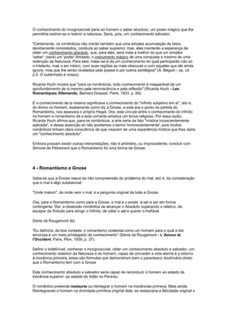 O conhecimento do incognoscível daria ao homem o saber absoluto, um poder mágico que lhe
permitiria redimir-se e redimir a natureza. Seria, pois, um conhecimento salvador.

"Certamente, os românticos não crerão também que uma simples acumulação de fatos,
devidamente constatados, conduza ao saber supremo; mas, eles manterão a esperança de
obter um conhecimento absoluto, que, para eles, será mais e melhor do que um simples
'saber': (será) um 'poder' ilimitado, o instrumento mágico de uma conquista e mesmo de uma
redenção da Natureza. Para eles, tratar-se-á de um conhecimento do qual participarão não só
o intelecto, mas o ser inteiro, com suas regiões as mais obscuras e com aquelas que ele ainda
ignora, mas que lhe serão revelados pela poesia e por outros sortilégios" (A. Béguin - op. cit.
p.5. O sublinhado é nosso).

Ricarda Huch mostra que "para os românticos, todo conhecimento é inseparável de um
aprofundamento de si mesmo pela reminiscência e pela reflexão" (Ricarda Huch - Les
Romantiques Allemands, Bernard Grasset, Paris, 1933, p. 69).

E o conhecimento de si mesmo significava o conhecimento do "infinito subjetivo em si", isto é,
do divino no homem, exatamente como diz a Gnose, e este era o ponto de partida do
Romantismo, nos assevera o próprio Hegel. Ora, este vínculo entre o conhecimento do infinito
no homem e romantismo dá a esta corrente artística um tonus religioso. Por essa razão,
Ricarda Huch afirma que, para os românticos, a arte seria de fato "mística incoscientemente
aplicada", e dessa asserção só não aceitamos o termo 'inconscientemente', pois muitos
românticos tinham clara consciência de que visavam ter uma experiência mística que lhes daria
um "conhecimento absoluto".

Embora possam existir outras interpretações, não é arbitrário, ou improcedente, concluir com
Simone de Pétrement que o Romantismo foi uma forma de Gnose.




4 - Romantismo e Gnose

Sabe-se que a Gnose nasce da não compreensão do problema do mal, isto é, da consideração
que o mal é algo substancial.

"Unde malum", de onde vem o mal, é a pergunta original de toda a Gnose.

Ora, para o Romantismo como para a Gnose, o mal é o existir, é ser e ser em forma
contingente. Daí, a obsessão romântica de alcançar o Absoluto superando o relativo, de
escapar da finitude para atingir o Infinito, de odiar o ael e querer o Inefável.

Denis de Rougemont diz:

"Eu definiria, de boa vontade, o romantismo ocidental como um homem para o qual a dor
amorosa é um meio privilegiado de conhecimento" (Denis de Rougemont - L´Amour et
l'Occident, Paris, Plon, 1939, p. 37).

Definir o indefinível, conhecer o incognoscível, obter um conhecimento absoluto e salvador, um
conhecimento redentor da Natureza e do homem, capaz de conceder a vida eterna e o retorno
à inocência primeira, estas são fórmulas que demonstram bem o parentesco doutrinário direto
que o Romantismo tem com a Gnose

Este conhecimento absoluto e salvador seria capaz de reconduzir o homem ao estado de
inocência superior, ao estado de Adão no Paraíso.

O romântico pretende restaurar ou reintegrar o homem na inocências primeva. Mais ainda.
Reintegrando o homem na divindade primitiva original dele, se restauraria a felicidade original o
 