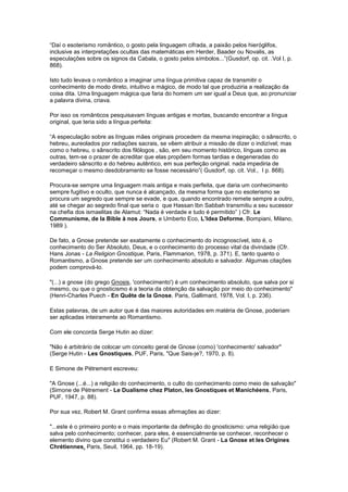 “Daí o esoterismo romântico, o gosto pela linguagem cifrada, a paixão pelos hieróglifos,
inclusive as interpretações ocultas das matemáticas em Herder, Baader ou Novalis, as
especulações sobre os signos da Cabala, o gosto pelos símbolos...”(Gusdorf, op. cit. .Vol I, p.
868).

Isto tudo levava o romântico a imaginar uma língua primitiva capaz de transmitir o
conhecimento de modo direto, intuitivo e mágico, de modo tal que produziria a realização da
coisa dita. Uma linguagem mágica que faria do homem um ser igual a Deus que, ao pronunciar
a palavra divina, criava.

Por isso os românticos pesquisavam línguas antigas e mortas, buscando encontrar a língua
original, que teria sido a língua perfeita:

“A especulação sobre as línguas mães originais procedem da mesma inspiração; o sânscrito, o
hebreu, aureolados por radiações sacrais, se vêem atribuir a missão de dizer o indizível; mas
como o hebreu, o sânscrito dos filólogos , são, em seu momento histórico, línguas como as
outras, tem-se o prazer de acreditar que elas propõem formas tardias e degeneradas do
verdadeiro sânscrito e do hebreu autêntico, em sua perfeição original. nada impediria de
recomeçar o mesmo desdobramento se fosse necessário”( Gusdorf, op. cit. Vol., I p. 868).

Procura-se sempre uma linguagem mais antiga e mais perfeita, que daria um conhecimento
sempre fugitivo e oculto, que nunca é alcançado, da mesma forma que no esoterismo se
procura um segredo que sempre se evade, e que, quando encontrado remete sempre a outro,
até se chegar ao segredo final que seria o que Hassan Ibn Sabbah transmitiu a seu sucessor
na chefia dos ismaelitas de Alamut: “Nada é verdade e tudo é permitido” ) Cfr. Le
Communisme, de la Bible à nos Jours, e Umberto Eco, L’Idea Deforme, Bompiani, Milano,
1989 ).

De fato, a Gnose pretende ser exatamente o conhecimento do incognoscível, isto é, o
conhecimento do Ser Absoluto, Deus, e o conhecimento do processo vital da divindade (Cfr.
Hans Jonas - La Religion Gnostique, Paris, Flammarion, 1978, p. 371). E, tanto quanto o
Romantismo, a Gnose pretende ser um conhecimento absoluto e salvador. Algumas citações
podem comprová-lo.

"(...) a gnose (do grego Gnosis, 'conhecimento') é um conhecimento absoluto, que salva por si
mesmo, ou que o gnosticismo é a teoria da obtenção da salvação por meio do conhecimento"
(Henri-Charles Puech - En Quête de la Gnose, Paris, Gallimard, 1978, Vol. I, p. 236).

Estas palavras, de um autor que é das maiores autoridades em matéria de Gnose, poderiam
ser aplicadas inteiramente ao Romantismo.

Com ele concorda Serge Hutin ao dizer:

"Não é arbitrário de colocar um conceito geral de Gnose (como) 'conhecimento' salvador"
(Serge Hutin - Les Gnostiques, PUF, Paris, "Que Sais-je?, 1970, p. 8).

E Simone de Pétrement escreveu:

"A Gnose (...é...) a religião do conhecimento, o culto do conhecimento como meio de salvação"
(Simone de Pétrement - Le Dualisme chez Platon, les Gnostiques et Manichéens, Paris,
PUF, 1947, p. 88).

Por sua vez, Robert M. Grant confirma essas afirmações ao dizer:

"...este é o primeiro ponto e o mais importante da definição do gnosticismo: uma religião que
salva pelo conhecimento; conhecer, para eles, é essencialmente se conhecer, reconhecer o
elemento divino que constitui o verdadeiro Eu" (Robert M. Grant - La Gnose et les Origines
Chrétiennes, Paris, Seuil, 1964, pp. 18-19).
 