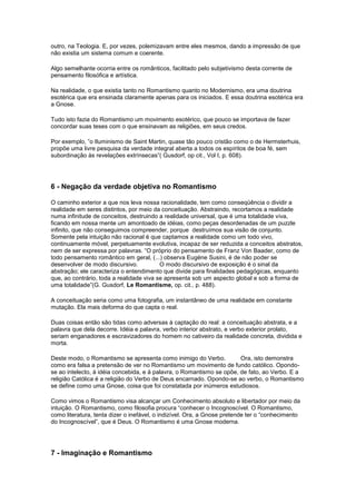 outro, na Teologia. E, por vezes, polemizavam entre eles mesmos, dando a impressão de que
não existia um sistema comum e coerente.

Algo semelhante ocorria entre os românticos, facilitado pelo subjetivismo desta corrente de
pensamento filosófica e artística.

Na realidade, o que existia tanto no Romantismo quanto no Modernismo, era uma doutrina
esotérica que era ensinada claramente apenas para os iniciados. E essa doutrina esotérica era
a Gnose.

Tudo isto fazia do Romantismo um movimento esotérico, que pouco se importava de fazer
concordar suas teses com o que ensinavam as religiões, em seus credos.

Por exemplo, ”o Iluminismo de Saint Martin, quase tão pouco cristão como o de Hermsterhuis,
propõe uma livre pesquisa da verdade integral aberta a todos os espíritos de boa fé, sem
subordinação às revelações extrínsecas”( Gusdorf, op cit., Vol I, p. 608).




6 - Negação da verdade objetiva no Romantismo

O caminho exterior a que nos leva nossa racionalidade, tem como conseqüência o dividir a
realidade em seres distintos, por meio da conceituação. Abstraindo, recortamos a realidade
numa infinitude de conceitos, destruindo a realidade universal, que é uma totalidade viva,
ficando em nossa mente um amontoado de idéias, como peças desordenadas de um puzzle
infinito, que não conseguimos compreender, porque destruímos sua visão de conjunto.
Somente pela intuição não racional é que captamos a realidade como um todo vivo,
continuamente móvel, perpetuamente evolutiva, incapaz de ser reduzida a conceitos abstratos,
nem de ser expressa por palavras. “O próprio do pensamento de Franz Von Baader, como de
todo pensamento romântico em geral, (...) observa Eugène Susini, é de não poder se
desenvolver de modo discursivo.           O modo discursivo de exposição é o sinal da
abstração; ele caracteriza o entendimento que divide para finalidades pedagógicas, enquanto
que, ao contrário, toda a realidade viva se apresenta sob um aspecto global e sob a forma de
uma totalidade”(G. Gusdorf, Le Romantisme, op. cit., p. 488).

A conceituação seria como uma fotografia, um instantâneo de uma realidade em constante
mutação. Ela mais deforma do que capta o real.

Duas coisas então são tidas como adversas à captação do real: a conceituação abstrata, e a
palavra que dela decorre. Idéia e palavra, verbo interior abstrato, e verbo exterior prolato,
seriam enganadores e escravizadores do homem no cativeiro da realidade concreta, dividida e
morta.

Deste modo, o Romantismo se apresenta como inimigo do Verbo.           Ora, isto demonstra
como era falsa a pretensão de ver no Romantismo um movimento de fundo católico. Opondo-
se ao intelecto, à idéia concebida, e à palavra, o Romantismo se opõe, de fato, ao Verbo. E a
religião Católica é a religião do Verbo de Deus encarnado. Opondo-se ao verbo, o Romantismo
se define como uma Gnose, coisa que foi constatada por inúmeros estudiosos.

Como vimos o Romantismo visa alcançar um Conhecimento absoluto e libertador por meio da
intuição. O Romantismo, como filosofia procura “conhecer o Incognoscível. O Romantismo,
como literatura, tenta dizer o inefável, o indizível. Ora, a Gnose pretende ter o “conhecimento
do Incognoscível”, que é Deus. O Romantismo é uma Gnose moderna.




7 - Imaginação e Romantismo
 