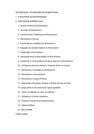INTRODUÇÃO: AS ORIGENS DO ROMANTISMO

I - A DOUTRINA DO MODERNISMO

II - DOUTRINAS ROMÂNTICAS

 1 - Quadro histórico do Romantismo

 2 - Conceito de Romantismo

 3 - Conhecimento e Metafísica do Romantismo

 4 - Romantismo e Gnose

 5 - Irracionalismo e Dialética do Romantismo

 6 - Negação da verdade objetiva no Romantismo

 7 - Imaginação e Romantismo

 8 - Identidade entre Sujeito-Objeto no Romantismo

 9 - Imanência e Transcendência de Deus segundo o Romantismo

 10 - A Presença divina no Homem- O germe divino no homem

 11 - Sentimento e revelação no Romantismo

 12 - Romantismo e Ecumenismo

 13 - Romantismo e Igreja Primitiva

 14 - Separação ente Igreja e Estado: o Estado deveria ser laico

 15 - Igreja pobre e sem estruturas. Igreja igualitária.

 16 - Kant e a negação do valor do intelecto

 17 – Schelling e a Gnose romântica

 18 - Friedririch Daniel Ernst Scheiermacher

 19 - Wilhelm Dilthey

 20 - Max Scheller

CONCLUSÃO
 