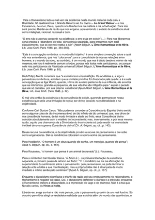 Para o Romantismo todo o mal vem da existência neste mundo material onde caiu a
Divindade. Só realizaremos o Grande Retorno ao Eu divino -- Le Grand Retour -- e nos
tornaremos, de novo, Deus, quando nos libertarmos da matéria e da individuação. Para isto
será preciso libertar-se da razão que nos engana, apresentando o estado de existência atual
como inteligível, racional, razoável e bom.

“O erro não é apenas consentir na existência: o erro esta em existir” (...) Para nos liberarmos
seria preciso o “abandono de toda consciência separada, para entrarmos num total
esquecimento, que só ele nos restitui a Ser” (Albert Béguin, L´Âme Romantique et le Rêve,
Lib. Jose Corti, Paris 1946, pp. 384-385).

“Esta é a concepção romântica: o mundo dito“objetivo” é uma simples convenção sobre a qual
nós nos entendemos, que nós “colocamos” para a comodidade de nossas relações entre
homens, e o mundo do sono, ao contrário, é um mundo que nos é dado desde o interior de nós
mesmos; ele nos é realmente comum a todos, porque nós todos nele participamos, ou porque
nele nós participamos da Realidade universal”(Albert Béguin, L´Âme Romantique et le Rêve,
Lib. Jose Corti, Paris 1946, p. 85).

Karl-Philipp Moritz considera que “a existência é uma maldição. Os ocultistas e, e logo s
pensadores românticos, admitem que a unidade primitiva foi dissociada pela queda: e é a esta
concepção que se liga Moritz, quando, vítima do austero pietismo de sua infância, ele acredita
que os infortúnios, grandes e pequenos, de sua vida lhe são infligidos para “ expiar o pecado
que ele só cometeu por sua própria existência”(Apud Albert Béguin, L´Âme Romantique et le
Rêve, Lib. Jose Corti, Paris 1946, p. 32).

O mal viria então da existência e da consciência de existir, querendo permanecer nessa
existência que seria uma limitação de nosso ser divino decaído na materialidade e na
objetividade.

Conforme Carl Gustav Carus: “Não podemos conceber a Consciência do Espírito divino senão
como alguma coisa de tão incomensurável, de tão infinito de tão universal, que, aos olhos de
ma consciência humana, de tal modo limitada e atada ao finito, essa Consciência divina
coincide absolutamente com o mistério do Inconsciente; mas, inversamente, e por essa mesma
razão, aquilo que chamamos de a Divindade do Inconsciente só pode residir na imensidade
inefável de uma suprema Consciência divina”(Cfr. A. Béguin, op. cit., p. 143).

Dessa recusa da existência, e da objetividade provém a recusa do pensamento e da razão
como enganadores. Daí os românticos colocarem o sonho acima do pensamento.

Para Hoelderlin, “O homem é um deus quando ele sonha, um mendigo, quando ele pensa”(
Apud A. Béguin, op. cit., p. 161).

Para Rousseau, “o homem que pensa é um animal depravado”(J.J. Rousseau,

Para o romântico Carl Gustav Carus, “o Amor é (...) a primeira libertação da existência
separada, o primeiro passo de retorno ao Todo”. “ E o romântico se trai na afirmação da
superioridade do sentimento sobre o pensamento: pelo pensamento, se pode iluminar a
relação ente a Idéia e sua manifestação; mas a própria Idéia não é alcançada de modo
imediato e íntimo senão pelo sentiment”.(Apud A. Béguin, op. cit., p. 137).

Enquanto o classicismo significava o triunfo da razão até seu endeusamento no racionalismo, o
Romantismo é negador da razão. Daí, o classicismo defender a clareza e a precisão, enquanto
o Romantismo prefere a obscuridade, e a imprecisão do vago e do brumoso. Não é á toa que
Novalis cantou os Hinos à Noite.

Libertar-se, exige sonhar e não mais pensar, pois o pensamento provém de um real ilusório. Só
o sonho permitiria atingir a verdadeira realidade que existiria além do mundo das aparências, e
 