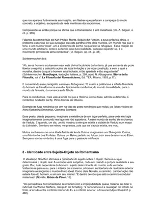 que nos aparece furtivamente em insights, em flashes que perfuram a carapaça do mudo
concreto, e objetivo, escapando da rede mentirosa dos raciocínios.

Compreende-se então porque se afirma que o Romantismo é anti metafísico (Cfr. A. Béguin, o.
cit. p. 389).

Falando da cosmovisão de Karl-Philipp Moritz, Béguin diz: “Assim, a seus próprios olhos, o
problema essencial de sua evolução era esta partilha entre dois mundos, um mundo real que o
feria, e um mundo “ideal”, um a existência de sonho na qual ele se refugiava. Essa criação de
uma mundo arbitrário, onde o eu ferido pela dura realidade, pudesse expandir-se, é o
movimento primeiro da alma romântica” ( A. Béguin, op. cit., p. 38).

Schleiermacher dirá:

“Ah, se os homens soubessem usar esta divina faculdade da fantasia, já que somente ela pode
libertar o espírito e colocá-lo acima de toda limitação e de toda constrição, e sem a qual a
muralha, dentro da qual o homem está fechado, é tão apertada e tão angustiante!”
(Schleiermacher, Monólogos, tradução Italiana, p. 268, apud N. Abbagnano, Storia della
Filosofia, vol V, La Filosofia del Romanticismo, Ed. TEA, Milano, 1993, p.17).

E comentando esse parágrafo, escreveu Abbagnano: “E assim a potência e a infinita liberdade
do homem se transforma na evasão, tipicamente romântica, do mundo da realidade, para o
mundo da fantasia, do romance e da fábula.

Para os românticos, mais vale a lenda do que a História, como disse, admitia e defendia, o
romântico fundador da tfp, Plínio Corrêa de Oliveira.

Exemplo de fuga romântica se tem na vida do poeta romântico que redigiu as falsas visões de
Anna Katharina Emmerick, Clemens Brentano

Esse poeta, desde pequeno, imaginara a existência de um lugar perfeito, para onde ele fugia
imaginariamente do mundo real que ele não suportava. A esse mundo de sonho ele o chamou
de Vadutz. E quando, um dia, um tio mostrou a ele que existia a cidade de Vadutz num mapa
do Lichtstein, Brentano se retirou me prantos, pois que se Vadutz existia, era mau.

Muitos sonharam com uma Idade Média de lenda Outros imaginaram um Shangri-là. Outros,
uma Montanha dos Profetas. Outros um Reino perfeito no futuro, com ares de retorno ao Éden.
Sempre o sonho romântico é uma fuga para o passado mitificado




8 - Identidade entre Sujeito-Objeto no Romantismo

 O idealismo filosófico afirmava a prioridade do sujeito sobre o objeto. Seria o eu que
determinaria o objeto real. A verdade seria subjetiva, cada um criando a própria realidade a seu
gosto. Daí, tudo dependeria do homem. sujeito determinante do mundo. e da verdade.
Voltando-se para o eu, para o interior de si mesmo, o homem se libertaria da realidade exterior
imaginária alcançando o mundo divino ideal. Como dizia Novalis, o caminho da libertação não
estaria fora do homem, e sim em seu interior: “É dentro de nós que está o caminho condutor
misterioso” (Novalis, Grãos de Pólen,16).

 “Os pensadores do Romantismo se chocam com a impossibilidade quase material de dizer o
indizível. Conforme Steffens, discípulo de Schelling, “a consciência é a revelação do infinito no
finito, a tensão entre o infinito interior do Eu e o infinito exterior, o Universo”(Apud Gusdorf, p.
488).
 