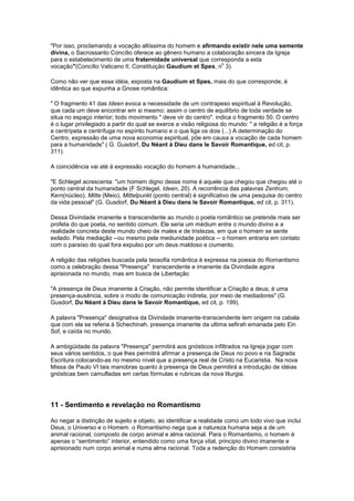 "Por isso, proclamando a vocação altíssima do homem e afirmando existir nele uma semente
divina, o Sacrossanto Concílio oferece ao gênero humano a colaboração sincera da Igreja
para o estabelecimento de uma fraternidade universal que corresponda a esta
                                                              o
vocação"(Concílio Vaticano II, Constituição Gaudium et Spes, n 3).

Como não ver que essa idéia, exposta na Gaudium et Spes, mais do que corresponde, é
idêntica ao que expunha a Gnose romântica:

" O fragmento 41 das Ideen evoca a necessidade de um contrapeso espiritual à Revolução,
que cada um deve encontrar em si mesmo; assim o centro de equilíbrio de toda verdade se
situa no espaço interior; todo movimento " deve vir do centro". indica o fragmento 50. O centro
é o lugar privilegiado a partir do qual se exerce a visão religiosa do mundo: " a religião é a força
e centrípeta e centrífuga no espírito humano e o que liga os dois (...) A determinação do
Centro, expressão de uma nova economia espiritual, põe em causa a vocação de cada homem
para a humanidade" ( G. Gusdorf, Du Néant à Dieu dans le Savoir Romantique, ed cit, p.
311).

A coincidência vai até á expressão vocação do homem à humanidade...

"E Schlegel acrescenta: "um homem digno desse nome é aquele que chegou que chegou até o
ponto central da humanidade (F Schlegel, Ideen, 20). A recorrência das palavras Zentrum,
Kern(núcleo), Mitte (Meio), Mittelpunkt (ponto central) é significativo de uma pesquisa do centro
da vida pessoal" (G. Gusdorf, Du Néant à Dieu dans le Savoir Romantique, ed cit, p. 311).

Dessa Divindade imanente e transcendente ao mundo o poeta romântico se pretende mais ser
profeta do que poeta, no sentido comum. Ele seria um médium entre o mundo divino e a
realidade concreta deste mundo cheio de males e de tristezas, em que o homem se sente
exilado. Pela mediação --ou mesmo pela mediunidade poética -- o homem entraria em contato
com o paraíso do qual fora expulso por um deus maldoso e ciumento.

A religião das religiões buscada pela teosofia romântica é expressa na poesia do Romantismo
como a celebração dessa "Presença" transcendente e imanente da Divindade agora
aprisionada no mundo, mas em busca de Libertação

"A presença de Deus imanente à Criação, não permite identificar a Criação a deus; é uma
presença-ausência, sobre o modo de comunicação indireta, por meio de mediadores" (G.
Gusdorf, Du Néant à Dieu dans le Savoir Romantique, ed cit, p. 199).

A palavra "Presença" designativa da Divindade imanente-transcendente tem origem na cabala
que com ela se referia á Schechinah, presença imanente da ultima sefirah emanada pelo Ein
Sof, e caída no mundo.

A ambigüidade da palavra "Presença" permitirá aos gnósticos infiltrados na Igreja jogar com
seus vários sentidos, o que lhes permitirá afirmar a presença de Deus no povo e na Sagrada
Escritura colocando-as no mesmo nível que a presença real de Cristo na Eucaristia. Na nova
Missa de Paulo VI tais manobras quanto á presença de Deus permitirá a introdução de idéias
gnósticas bem camufladas em certas fórmulas e rubricas da nova liturgia.




11 - Sentimento e revelação no Romantismo

Ao negar a distinção de sujeito e objeto, ao identificar a realidade como um todo vivo que inclui
Deus, o Universo e o Homem. o Romantismo nega que a natureza humana seja a de um
animal racional, composto de corpo animal e alma racional. Para o Romantismo, o homem é
apenas o “sentimento” interior, entendido como uma força vital, principio divino imanente e
aprisionado num corpo animal e numa alma racional. Toda a redenção do Homem consistiria
 