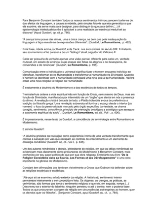 Para Benjamin Constant também “todos os nossos sentimentos íntimos parecem burlar-se de
dos efeitos da linguagem, a palavra é rebelde, pelo simples fato de que ela generaliza o que
ela exprime, ela serve mais para designar, para distinguir do que para definir.(...) A
epistemologia intelectualista não é aplicável a uma realidade por essência irredutível ao
discurso” (Apud Gusdorf, op. cit. p. 786).

“A crença toma posse das almas, uma e única crença, se bem que pela inadequação da
linguagem a faça revestir-se de expressões diferentes”. (Gusdorf, Le Romantisme, p. 492).

Esta frase, citada acima por Gusdorf, é de Tieck, nos anos iniciais do século XIX. Entretanto,
seu ecumenismo a faz parecer a de um “teólogo” atual, seguidor do Vaticano II.

Cada ser possuiria da verdade apenas uma visão parcial, diferente para cada um, verdade
mutável, em estado de errância, cujas etapas são feitas de alegrias e de desesperos, de
conversões e de renúncias” (Gusdorf, Le Romantisme, p. 495).

Comunicação entre o individual e o universal significa fazer o homem enquanto indivíduo se
identificar, transformar-se na Humanidade e transformar a Humanidade na Divindade. Quando
o homem se identificar com a humanidade começará uma nova era: a da Humanidade. Haverá
então uma nova religião: a religião da Humanidade

É exatamente a doutrina do Modernismo e a dos esotéricos de todos os tempos.

“Hermsterhuis ordena a vida espiritual não em função de Cristo, nem mesmo de Deus, mas em
função da Divindade, manifestada por intermédio de um “órgão” que atesta em nós a presença
do divino. A revelação cristã é deixada de lado; o Platão holandês evoca de preferência a
tradição da filosofia grega. Uma revelação sobrenatural ilumina o espaço desde o interior [do
homem] o foco da personalidade marcado pelo órgão específico da verdade, se chama
coração, sentimento, consciência, princípio de orientação ontológico e axiológico que assegura
a autonomia espiritual do sábio”. (Gusdorf, Le Romantisme, ed. cit., Vol I , p. 606).

É impressionante, nesse texto de Gusdorf, a coincidência de terminologia entre Romantismo e
Modernismo.

E conclui Gusdorf:

“A doutrina gnóstica da revelação como experiência íntima de uma verdade transformante que
conduz à salvação por vias que escapam ao controle do entendimento é um elemento da
ontologia romântica” (Gusdorf, op. cit., Vol I, p. 635).

Um dos autores românticos e liberais, protestante de religião, em que as idéias românticas se
evidenciam mais claramente como precursoras do Modernismo é Benjamim Constant, mais
conhecido por seu papel político do que por sua obra religiosa. Entretanto seu livro “De la
Religion Considérée dans sa Source, ses Formes et ses Développements” é uma obra
importante na gênese do Modernismo.

Constant tem afirmações que lembram visivelmente a Gnose que Guénon iria defender sobre
as religiões exotéricas e esotéricas:

“Até aqui só se examinou o lado exterior da religião. A história do sentimento interior
permanece inteiramente a ser concebida e feita. Os dogmas, as crenças, as práticas, as
cerimônias, são formas que toma o sentimento religioso e que ele, em seguida, rompe.(...)
Descreveu-se o exterior do labirinto: ninguém penetrou-o até o centro, nem o poderia fazer.
Todos os que procuravam a origem da religião em circunstâncias estrangeiras ao homem, quer
os devotos quer os filósofos”. (Benjamin Constant, apud Gusdorf, op. cit. p. 784).
 