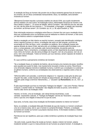 A revelação de Deus ao homem não provém de um Deus existente apenas fora do homem e
do universo, de um Deus considerado transcendente. Deus, na realidade, seria também
imanente ao homem.

“[Benjamin] Constant repudia o processo analítico do século XVIII, que supõe inicialmente
termos isolados uns dos outros; há implicação mútua, interioridade recíproca do homem e de
Deus desde a origem (...) A causa da religião, afirma Constant, “não está fora de nós; ela está
em nós, ela faz parte de nós mesmos. (...) A sociedade. a linguagem, a religião são inerentes
ao homem; as formas variam” ( B. Constant, op. cit., p. 38, apud Gusdorf, p. 785).

Esta imbricação reciproca e ontológica entre Deus e o homem faz com que a revelação divina
deva ser considerada como um fenômeno que se realizaria no interior do homem, e não como
um fato histórico exterior à subjetividade humana.

Sendo a revelação um fato interior ao espírito humano, causado pela identificação ontológica
entre o espírito humano e o divino, a revelação não seria um fato singular, provindo da
encarnação do Filho de Deus, como acreditam os católicos. Se a revelação tivesse sido
apenas através de Jesus Cristo, ela teria sido um privilégio concedido pela Divindade a um
povo, a umas pessoas, com exclusão, pelo menos temporária, de grande parte da
humanidade. Para o romantismo, a revelação sendo um fato dependente da própria natureza
mais íntima do homem, ela não seria privilégio de ninguém, nem de uma pessoa, nem de um
povo, nem uma civilização. Todos os homens, por sua natureza, seriam capazes de receber a
revelação interior.

É o que confirma o pensamento romântico de Constant:

“Se a revelação fosse um acidente da história, ela se tornaria uma maneira de acaso, benéfico
para aqueles aos quais foi dada, mas injustamente recusado a todos os outros. Reconhecer
uma dimensão religiosa inerente à realidade humana, é admitir que a revelação é co extensiva
ao gênero humano, conforme as constatações dos observadores e viajantes sobre a face da
terra.

“Difícil de definir com precisão, o sentimento religioso é “a resposta a este grito da alma que
ninguém faz calar, a este impulso em direção ao desconhecido, em direção ao infinito, que
ninguém pode chega a dominar inteiramente,(...) “ (Gusdorf, Le Romantisme, ed. cit., Vol I , p.
785).

É esta argumentação que leva os chamados “teólogos da religião” -- tais como Panikar, Rahner
e Dupuis, a aceitar todas as “revelações” das religiões de todos os povos, como tendo o
mesmo valor divino da revelação cristã.

Haveria, no fundo, uma só revelação, sob várias formas doutrinárias e sob
variadas expressões culturais. A ”Teologia da Religião” serviria de “Dicionário”, mostrando
como o que diz uma religião é traduzível no que diz outra.

Que seria, no fundo, essa única revelação da Divindade existente no interior do homem?

Seria, na verdade, a revelação feita pela Divindade de que ela mesma e o homem constituem
uma só e mesma coisa, isto é, que o homem é a própria Divindade. Portanto, a revelação
consistiria em revelar ao homem sua própria natureza divina. A Divindade revelaria o mistério
do homem ao homem.

Permita-se-nos ser repetitivos, para que a idéia romântica e gnóstica de revelação fique mais
clara.

 De certo modo, quando Deus Se revela ao homem, desde o interior do homem, estaria
revelando também o que é o mais profundo do ser humano ao próprio homem. A revelação é,
 