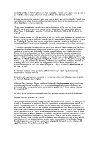 em certo sentido, do homem ao homem. Pela revelação o homem vem a conhecer o que ele é
de verdade; pela revelação o homem vem a conhecer o “Mistério do Homem”.

O que é perplexitante é encontrar, hoje, essa mesma doutrina em textos de João Paulo II, que,
quando jovem e artista de teatro, sofreu imensa influência do romantismo polonês, ele mesmo
efeito do gnóstico romantismo alemão

“Cristo, que é o novo Adão, na própria revelação do mistério do Pai e do seu Amor, revela
também plenamente o homem ao mesmo homem e descobre-lhe a sua vocação sublime”
                                       o
(João Paulo II, Redemptor Hominis, n 8, Paulinas, São Paulo, 1990, p. 23. O itálico é do
original).

Esta revelação interior, por intuição que se dá em todo ser humano, já fora experimentada pelo
primeiro homem. A transmissão das experiências divinas através da História é o que se chama
de “Tradição”. É Tradição Viva, porque vai sendo enriquecida, no decorrer da História, por
novas intuições divinas experimentadas pelos homens, e que progressivamente a enriquecem.

“O esquema romântico da mobilização da verdade se aplica ao dado revelado, que não é dado
em sua integralidade desde a origem (sicut erat in principio et nunc et semper). “A Tradição
católica se vê, por um ato de intuição imediata, na identidade de seus estados sucessivos.
Germe primitivamente deposto por Deus no seio da Humanidade, ele desenvolve pouco a
pouco suas virtualidades. Assim, o catolicismo nos torna “presente” o cristianismo original.
Todo o resto é heresia, e se acha fora desta corrente vital que saiu dele.”(Edmond Vermeil, A.
Moehller et l’ École Catholique de Tubingen, A . Collin, 1913, p,. 35. Apud Gusdorf, op. cit.,
Vol I, p. 712). Uma tal dinâmica vitalista da verdade evoca os grandes nomes de Herder e de
Schelling; a tradição cessa de ser um agregado de tradições. Ela é um princípio de
continuidade orgânica. Ela é uma potência espiritual... “(Apud Gusdorf, Le Romantisme, ed.
cit., Vol. I, p. 712)..

Como isto é parecido com o que pensa o Modernismo, hoje, e com o que ensinam os
esotéricos de todos os matizes!

Curiosamente, o pensamento romântico se reencontrará, hoje, nos teólogos mais avançados
da chamada Teologia das Religiões.

O famoso Padre Jacques Dupuis, visado na Declaração Dominus Jesus, afirma que houve
uma ‘Aliança Cósmica” entre Deus e o Homem através das leis impostas pelo Criador ao
universo criado, e chega a citar como primeiro santo “pagão” (sic !) dessa suposta “Aliança
Cósmica”, Abel!!

As raízes desse pensamento estapafúrdio podem ser encontradas nos românticos alemães.

Veja-se, de novo, este texto de Gusdorf:

“[Benjamin] Constant retoma a via seguida por Schleiermächer nos Discours sur la Religion um
quarto de século antes. A inspiração pessoal, o sentimento de dependência com relação ao
infinito é o ponto de partida do caminho que, no final do percurso, alcançará a revelação
escriturística e a Igreja instituída. Os teólogos tinham reconhecido uma revelação natural, fora
dos Livros Santos; mas tratava-se então da Grande Obra de Deus na Criação, cujo espetáculo
harmoniosos conduzia ao Criador. Para Schleiermächer como para Constant, e aliás já antes
para o Rousseau do Vigário Saboiano, a revelação natural nos envia para o testemunho interior
do sentimento religioso, identificado ao Espírito Santo. “Quanto mais se está convencido,
escreve Constant, que a religião nos foi revelada por vias sobrenaturais, mais se deve admitir
que tínhamos em nós a capacidade de receber essas comunicações maravilhosas. É essa
faculdade que nós denominamos o sentimento religioso”(B. Constant, op. cit., nota da p.38,
apud Gusdorf, Le Romantisme, vol. I , p. 785).
 