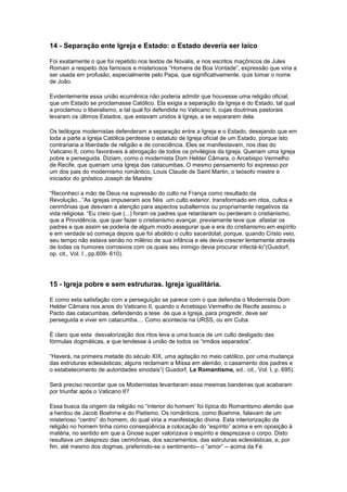 14 - Separação ente Igreja e Estado: o Estado deveria ser laico

Foi exatamente o que foi repetido nos textos de Novalis, e nos escritos maçônicos de Jules
Romain a respeito dos famosos e misteriosos “Homens de Boa Vontade”, expressão que viria a
ser usada em profusão, especialmente pelo Papa, que significativamente, quis tomar o nome
de João.

Evidentemente essa união ecumênica não poderia admitir que houvesse uma religião oficial,
que um Estado se proclamasse Católico. Ela exigia a separação da Igreja e do Estado, tal qual
a proclamou o liberalismo, e tal qual foi defendida no Vaticano II, cujas doutrinas pastorais
levaram os últimos Estados, que estavam unidos à Igreja, a se separarem dela.

Os teólogos modernistas defenderam a separação entre a Igreja e o Estado, desejando que em
toda a parte a Igreja Católica perdesse o estatuto de Igreja oficial de um Estado, porque isto
contrariaria a liberdade de religião e de consciência. Eles se manifestavam, nos dias do
Vaticano II, como favoráveis à abrogação de todos os privilégios da Igreja. Queriam uma Igreja
pobre e perseguida. Diziam, como o modernista Dom Helder Câmara, o Arcebispo Vermelho
de Recife, que queriam uma Igreja das catacumbas. O mesmo pensamento foi expresso por
um dos pais do modernismo romântico, Louis Claude de Saint Martin, o teósofo mestre e
iniciador do gnóstico Joseph de Maistre:

“Reconheci a mão de Deus na supressão do culto na França como resultado da
Revolução...”As igrejas impuseram aos fiéis um culto exterior, transformado em ritos, cultos e
cerimônias que desviam a atenção para aspectos subalternos ou propriamente negativos da
vida religiosa. “Eu creio que (...) foram os padres que retardaram ou perderam o cristianismo,
que a Providência, que quer fazer o cristianismo avançar, previamente teve que afastar os
padres e que assim se poderia de algum modo assegurar que a era do cristianismo em espírito
e em verdade só começa depois que foi abolido o culto sacerdotal; porque, quando Cristo veio,
seu tempo não estava senão no milênio de sua infância e ele devia crescer lentamente através
de todas os humores corrosivos com os quais seu inimigo devia procurar infectá-lo”(Gusdorf,
op. cit., Vol. I , pp.609- 610).




15 - Igreja pobre e sem estruturas. Igreja igualitária.

E como esta satisfação com a perseguição se parece com o que defendia o Modernista Dom
Helder Câmara nos anos do Vaticano II, quando o Arcebispo Vermelho de Recife assinou o
Pacto das catacumbas, defendendo a tese de que a Igreja, para progredir, deve ser
perseguida e viver em catacumba.... Como acontecia na URSS, ou em Cuba.

É claro que esta desvalorização dos ritos leva a uma busca de um culto desligado das
fórmulas dogmáticas, e que tendesse à união de todos os “irmãos separados”.

“Haverá, na primeira metade do século XIX, uma agitação no meio católico, por uma mudança
das estruturas eclesiásticas; alguns reclamam a Missa em alemão, o casamento dos padres e
o estabelecimento de autoridades sinodais”( Gusdorf, Le Romantisme, ed.. cit., Vol. I, p. 695).

Será preciso recordar que os Modernistas levantaram essa mesmas bandeiras que acabaram
por triunfar após o Vaticano II?

Essa busca da origem da religião no “interior do homem’ foi típica do Romantismo alemão que
a herdou de Jacob Boehme e do Pietismo. Os românticos, como Boehme, falavam de um
misterioso “centro” do homem, do qual viria a manifestação divina. Esta interiorização da
religião no homem tinha como conseqüência a colocação do “espírito” acima e em oposição à
matéria, no sentido em que a Gnose super valorizava o espírito e desprezava o corpo. Disto
resultava um desprezo das cerimônias, dos sacramentos, das estruturas eclesiásticas, e, por
fim, até mesmo dos dogmas, preferindo-se o sentimento-- o “amor” -- acima da Fé.
 