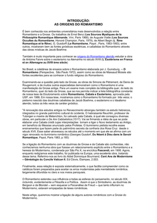 INTRODUÇÃO:
                           AS ORIGENS DO ROMANTISMO

É bem conhecida nos ambientes universitários mais desenvolvidos a relação entre
Romantismo e a Gnose. Os trabalhos de Ernst Benz (Les Sources Mystiques de la
Philosophie Romantique Allemande, Vrin, Paris 1968), de Auguste Viatte (Les Sources
Occultes du Romantisme, Honoré Champion, Paris, 1979), de Albert Begin (L ‘Âme
Romantique et le Rêve), G. Gusdorff (Le Romantisme, Payot , Paris, 1983-1993), entre
outros, mostraram bem as fontes gnósticas esotéricas, e cabalistas do Romantismo através
das obras místicas de Jacob Boehme.

Também é muito importante para conhecer as origens do Romantismo alemão estudar a obra
de Antoine Faivre sobre o esoterismo na Alemanha no século XVIII (L´Ésotérisme en France
et en Allemagne au XVIII ème siècle)

No Brasil, a coletânea de ensaios sobre o Romantismo elaborada por J. Guinsburg, -- O
Romantismo (Perspectiva, São Paulo 1972), assim como as obras de Massaud Moisés são
fontes excelentes para se conhecer o fundo religioso do Romantismo.

Examinando-se a questão pelo lado da Gnose, as obras de Simone de Pétrement, de Denis de
Rougemont, e de muitos outros especialistas demonstram como o Romantismo é uma
manifestação da Gnose antiga. Para um exame mais completo da bibliografia quer, do lado do
Romantismo, quer do lado da Gnose, que se nos permita indicar a lista bibliográfica constante
de nossa tese de Doutoramento sobre Romantismo, Cabala e Esoterismo, aprovada pela
USP, em 1988. Em nossa tese, mostramos como o Romantismo foi formado por três veios; o
pietismo nascido das doutrinas cabalistas de Jacob Boehme, o esoterismo e o Idealismo
alemão, todos os três veios de caráter gnóstico.

"A renovação dos estudos antigos no Renascimento abrangeu também os estudo hebraicos,
integrados no grande patrimônio cultural do ocidente. O hebraisante Reuchlin, professor de
Tubingen e mestre de Melanchton, foi cativado pela Cabala, à qual ele consagrou diversas
obras, em particular o De Are Cabbalistica (1517). Vai se firmando a idéia de que se pode
elaborar uma Cabala cristã cujas interpretações tornam a ligar o Novo testamento ao Antigo,
em benefício do Messias anunciado pelos Profetas. O iluminismo pietista recolhe esses
ensinamentos que fazem parte do patrimônio secreto da confraria dos Rosa Cruz desde o
século XVII, Esse saber atravessou os séculos até o momento em que ele se afirma com um
vigor renovado no iluminismo romântico (Georges Gusdorf, Du Néant à Dieu dans le Savoir
Romantique, Payot, Paris 1983, p.185)

Se a ligação do Romantismo com as doutrinas da Gnose e da Cabala são conhecidas, não
conhecíamos nenhuma obra que fizesse um relacionamento explícito entre o Romantismo e a
heresia do Modernismo, condenada por São Pio X, na encíclica Pascendi, em 1908. Agora,
enquanto redigíamos este trabalho, foi publicada na Europa, uma excelente obra, tratando
desse tema. Referimo-nos ao livro do Abbé Dominique Bourmand, Cent Ans de Modernisme
– Généalogie du Concile Vatican II, Ed Clovis, Étampes, 2.003.

Finalmente, essa relação é exposta sistematicamente, o que facilita compreender como os
católicos foram preparados para aceitar os erros modernistas pela mentalidade romântica,
largamente difundida no clero e nos meios paroquiais.

O Romantismo estendeu sua influência a todas as esferas do pensamento, no século XIX,
incluindo, evidentemente a Filosofia e a Política. Assim é que o Simbolismo, as doutrinas de
Bergson e de Blondel -- sem esquecer a Psicanálise de Freud -- que tanto influíram no
Modernismo, estavam empapadas de teses românticas.

Neste artigo, queremos mostrar a ligação de alguns autores românticos com a Gnose do
Modernismo.
 