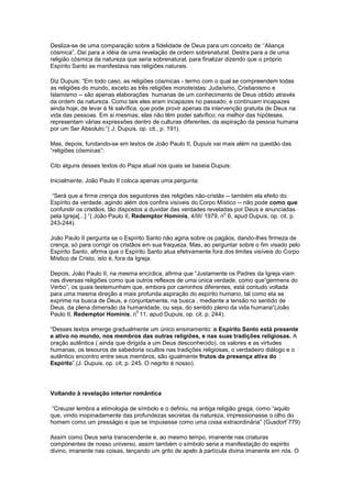 Desliza-se de uma comparação sobre a fidelidade de Deus para um conceito de ‘’Aliança
cósmica”. Daí para a idéia de uma revelação de ordem sobrenatural. Destra para a de uma
religião cósmica da natureza que seria sobrenatural, para finalizar dizendo que o próprio
Espírito Santo se manifestava nas religiões naturais.

Diz Dupuis: “Em todo caso, as religiões cósmicas - termo com o qual se compreendem todas
as religiões do mundo, exceto as três religiões monoteístas: Judaísmo, Cristianismo e
Islamismo -- são apenas elaborações humanas de um conhecimento de Deus obtido através
da ordem da natureza. Como tais eles eram incapazes no passado, e continuam incapazes
ainda hoje, de levar à fé salvífica, que pode provir apenas da intervenção gratuita de Deus na
vida das pessoas. Em si mesmas, elas não têm poder salvífico; na melhor das hipóteses,
representam várias expressões dentro de culturas diferentes, da aspiração da pessoa humana
por um Ser Absoluto.”( J. Dupuis, op. cit., p. 191).

Mas, depois, fundando-se em textos de João Paulo II, Dupuis vai mais além na questão das
“religiões cósmicas”:

Cito alguns desses textos do Papa atual nos quais se baseia Dupuis:

Inicialmente, João Paulo II coloca apenas uma pergunta:

 “Será que a firme crença dos seguidores das religiões não-cristãs -- também ela efeito do
Espírito da verdade, agindo além dos confins visíveis do Corpo Místico -- não pode como que
confundir os cristãos, tão dispostos a duvidar das verdades reveladas por Deus e anunciadas
                                                                    o
pela Igreja[...} “( João Paulo II, Redemptor Hominis, 4/III/ 1979, n 6, apud Dupuis, op. cit. p.
243-244).

João Paulo II pergunta se o Espírito Santo não agiria sobre os pagãos, dando-lhes firmeza de
crença, só para corrigir os cristãos em sua fraqueza. Mas, ao perguntar sobre o fim visado pelo
Espírito Santo, afirma que o Espírito Santo atua efetivamente fora dos limites visíveis do Corpo
Místico de Cristo, isto é, fora da Igreja.

Depois, João Paulo II, na mesma encíclica, afirma que “Justamente os Padres da Igreja viam
nas diversas religiões como que outros reflexos de uma única verdade, como que”germens do
Verbo”, os quais testemunham que, embora por caminhos diferentes, está contudo voltada
para uma mesma direção a mais profunda aspiração do espírito humano, tal como ela se
exprime na busca de Deus, e conjuntamente, na busca , mediante a tensão no sentido de
Deus, da plena dimensão da humanidade, ou seja, do sentido pleno da vida humana”(João
                                0
Paulo II, Redemptor Hominis, n 11, apud Dupuis, op. cit. p. 244).

“Desses textos emerge gradualmente um único ensinamento: o Espírito Santo está presente
e ativo no mundo, nos membros das outras religiões, e nas suas tradições religiosas. A
oração autêntica ( ainda que dirigida a um Deus desconhecido), os valores e as virtudes
humanas, os tesouros de sabedoria ocultos nas tradições religiosas, o verdadeiro diálogo e o
autêntico encontro entre seus membros, são igualmente frutos da presença ativa do
Espírito”.(J. Dupuis, op. cit. p. 245. O negrito é nosso).




Voltando à revelação interior romântica

“Creuzer lembra a etimologia de símbolo e o definiu, na antiga religião grega, como “aquilo
que, vindo inopinadamente das profundezas secretas da natureza, impressionasse o olho do
homem como um presságio e que se impusesse como uma coisa extraordinária” (Gusdorf 779)

Assim como Deus seria transcendente e, ao mesmo tempo, imanente nas criaturas
componentes de nosso universo, assim também o símbolo seria a manifestação do espirito
divino, imanente nas coisas, lançando um grito de apelo à partícula divina imanente em nós. O
 