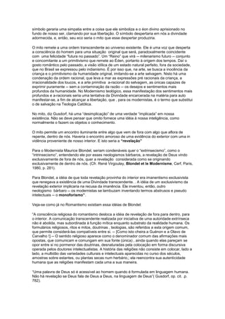 símbolo geraria uma simpatia entre a coisa que ele simboliza e o éon divino aprisionado no
fundo de nosso ser, clamando por sua libertação. O símbolo despertaria em nós a divindade
adormecida, e, então, seu eco seria o mito que esse despertar produziria.

O mito remete a uma ordem transcendente ao universo existente. Ele é uma voz que desperta
a consciência do homem para uma situação original que será, paradoxalmente coincidente
com uma felicidade “futura no passado”. Um “Reino” que virá -- milenarismo futuro -- conjunto
e concomitante a um primitivismo que remete ao Éden, portanto à origem dos tempos. Daí o
gosto romântico pelo passado, a visão idílica de um estado natural perfeito, fora da sociedade,
que no Brasil se expressou pelo indianismo. É por isso que, na arte, se busca a inocência da
criança e o primitivismo da humanidade original, imitando-se a arte selvagem. Nisto há uma
condenação da ordem racional, que leva a mar as expressões pré racionais da criança, a
irracionalidade dos loucos, e a arte primitiva a-racional do selvagem, as únicas capazes de
exprimir puramente -- sem a contaminação da razão -- os desejos e sentimentos mais
profundos da humanidade. No Modernismo teológico, essa manifestação dos sentimentos mais
profundos e a-racionais seria uma tentativa da Divindade encarcerada na matéria para auto
manifestar-se, a fim de alcançar a libertação, que , para os modernistas, é o termo que substitui
o de salvação na Teologia Católica.

No mito, diz Gusdorf, há uma “desimplicação” de uma verdade “implicada” em nossa
existência. Não se deve pensar que omito fornece uma idéia à nossa inteligência, como
normalmente o fazem os objetos o conhecimento.

O mito permite um encontro iluminante entre algo que vem de fora com algo que aflora de
repente, dentro de nós. Haveria o encontro amoroso de uma evidência do exterior com uma in
vidência proveniente de nosso interior. E isto seria a “revelação”

Para o Modernista Maurice Blondel, seriam condenáveis quer o “extrinsecismo”, como o
“intrinsecismo”, entendendo ele por esses neologismos bárbaros, a revelação de Deus vindo
exclusivamente de fora de nós, quer a revelação considerada como se originando
exclusivamente de dentro de nós. (Cfr. René Virgoulay, Blondel et le Modernisme, Cerf, Paris,
1980, p. 281).

Para Blondel, a idéia de que toda revelação provinha do interior era imanentismo exclusivista
que renegava a existência de uma Divindade transcendente. . A idéia de um exclusivismo da
revelação exterior implicaria na recusa da imanência. Ele inventou, então, outro
neologismo bárbaro -- os modernistas se lambuzam inventando termos abstrusos e pseudo
intelectuais -- o monoforismo”.

Veja-se como já no Romantismo existiam essa idéias de Blondel:

“A consciência religiosa do romantismo desloca a idéia de revelação de fora para dentro, para
o interior. A comunicação transcendente realizada por iniciativa de uma autoridade extrínseca
não é abolida, mas subordinada à função mítica enquanto substrato da realidade humana. Os
formulários religiosos, ritos e mitos, doutrinas , teologias, são referidos a esta origem comum,
que permite considerá-las compatíveis entre si. -- [Como isto cheira a Guénon e a Olavo de
Carvalho !] -- O sentido religioso aparece como o denominador comum das afirmações mais
opostas, que comunicam e comungam em sua fonte (única) , ainda quando elas pareçam se
opor entre si no pormenor das doutrinas, desnaturadas pela colocação em forma discursiva
operada pelos doutores intelectualistas. A história das religiões não consiste em colocar, lado a
lado, a multidão das variedades culturais e intelectuais aparecidas no curso dos séculos,
amostras sobre estantes, ou plantas secas num herbário,; ela reencontra sua autenticidade
humana que as religiões manifestam cada uma a sua maneira.

“Uma palavra de Deus só é acessível ao homem quando é formulada em linguagem humana.
Não há revelação se Deus fala de Deus a Deus, na linguagem de Deus”( Gusdorf, op. cit. .p.
782).
 